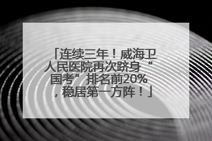 连续三年！威海卫人民医院再次跻身“国考”排名前20%，稳居第一方阵！